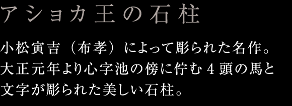 アショカ王の石柱：小松寅吉（布孝）によって彫られた名作。大正元年より心字池の傍に佇む4頭の馬と文字が彫られた美しい石柱。